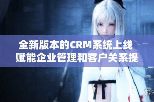 全新版本的CRM系统上线 赋能企业管理和客户关系提升效率与业绩