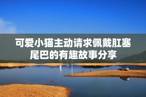 可爱小猫主动请求佩戴肛塞尾巴的有趣故事分享