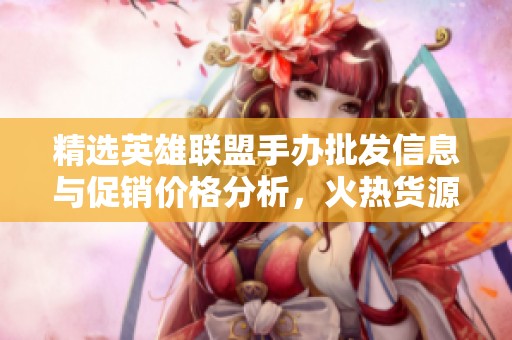 精选英雄联盟手办批发信息与促销价格分析，火热货源一览