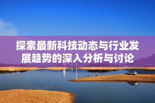 探索最新科技动态与行业发展趋势的深入分析与讨论
