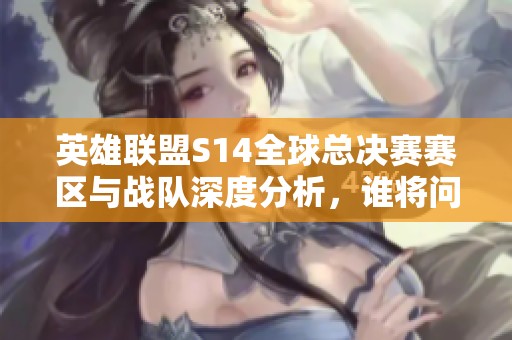 英雄联盟S14全球总决赛赛区与战队深度分析，谁将问鼎冠军宝座？