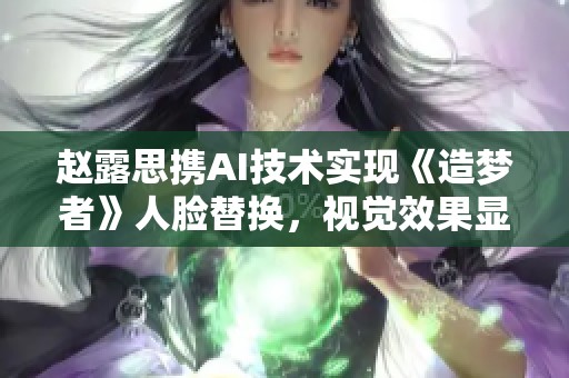 赵露思携AI技术实现《造梦者》人脸替换，视觉效果显著提升