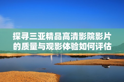 探寻三亚精品高清影院影片的质量与观影体验如何评估
