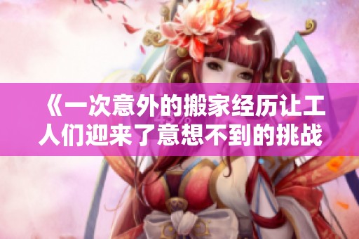 《一次意外的搬家经历让工人们迎来了意想不到的挑战与机遇》