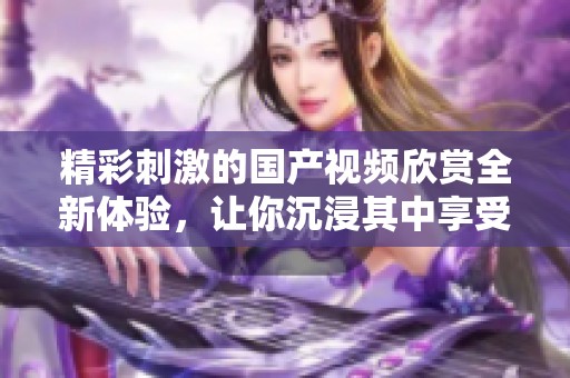 精彩刺激的国产视频欣赏全新体验，让你沉浸其中享受视觉盛宴