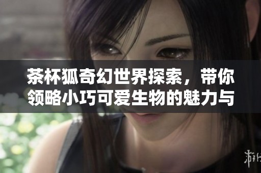 茶杯狐奇幻世界探索，带你领略小巧可爱生物的魅力与神秘