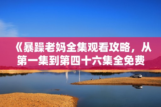 《暴躁老妈全集观看攻略，从第一集到第四十六集全免费分享》