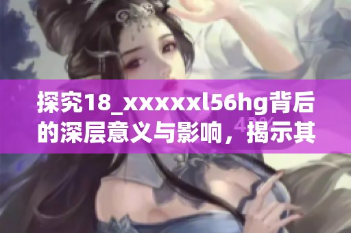 探究18_xxxxxl56hg背后的深层意义与影响，揭示其对行业的潜在改变