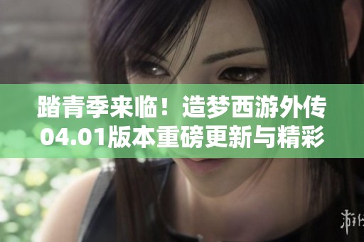 踏青季来临！造梦西游外传04.01版本重磅更新与精彩签到活动来袭