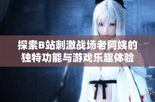 探索B站刺激战场老阿姨的独特功能与游戏乐趣体验