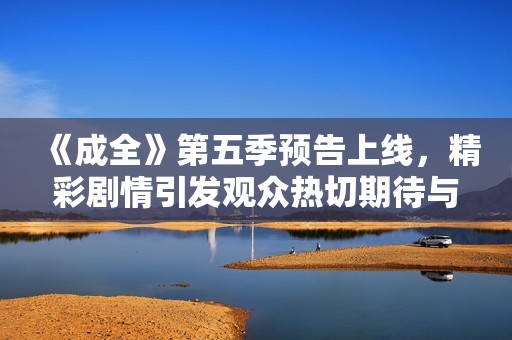 《成全》第五季预告上线，精彩剧情引发观众热切期待与讨论