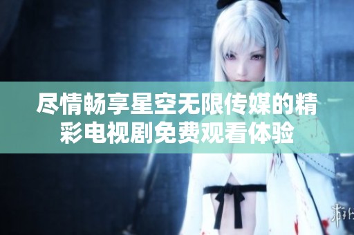 尽情畅享星空无限传媒的精彩电视剧免费观看体验