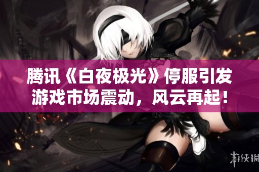 腾讯《白夜极光》停服引发游戏市场震动，风云再起！