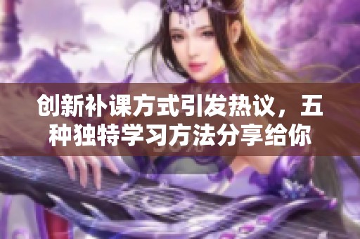 创新补课方式引发热议，五种独特学习方法分享给你