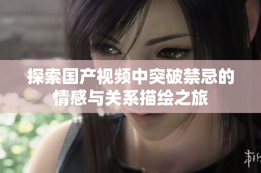 探索国产视频中突破禁忌的情感与关系描绘之旅