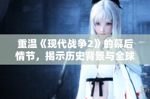 重温《现代战争2》的幕后情节，揭示历史背景与全球冲突的深层次联系