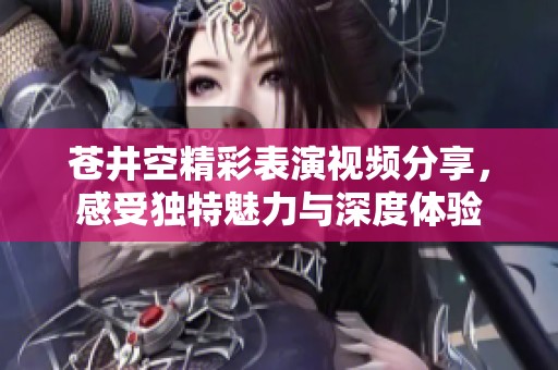 苍井空精彩表演视频分享，感受独特魅力与深度体验