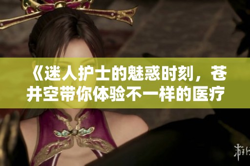 《迷人护士的魅惑时刻，苍井空带你体验不一样的医疗故事》