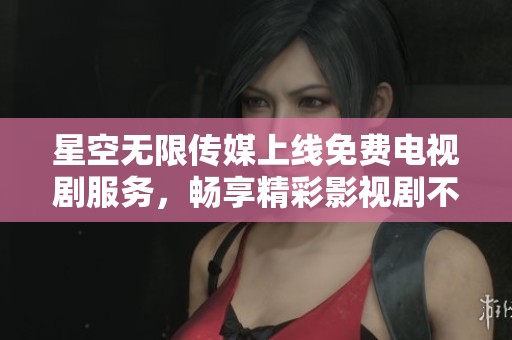 星空无限传媒上线免费电视剧服务，畅享精彩影视剧不花一分钱