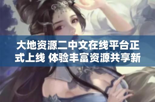 大地资源二中文在线平台正式上线 体验丰富资源共享新平台
