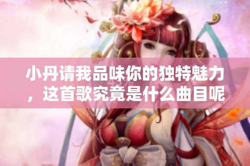 小丹请我品味你的独特魅力，这首歌究竟是什么曲目呢