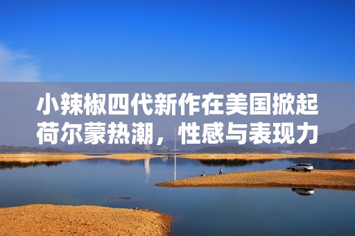 小辣椒四代新作在美国掀起荷尔蒙热潮，性感与表现力兼具