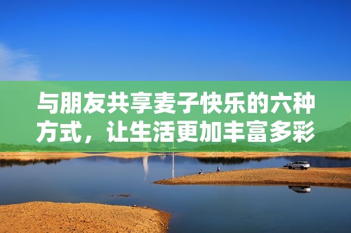 与朋友共享麦子快乐的六种方式，让生活更加丰富多彩