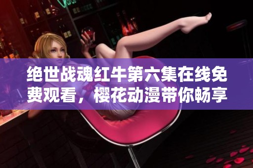 绝世战魂红牛第六集在线免费观看，樱花动漫带你畅享精彩动漫世界