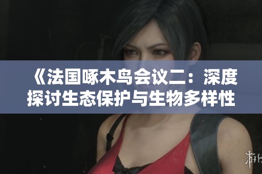 《法国啄木鸟会议二：深度探讨生态保护与生物多样性问题》