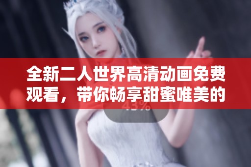 全新二人世界高清动画免费观看，带你畅享甜蜜唯美的恋爱故事
