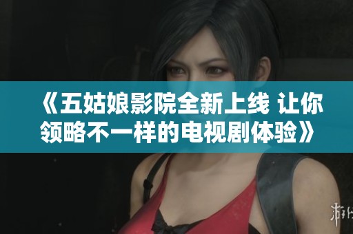 《五姑娘影院全新上线 让你领略不一样的电视剧体验》