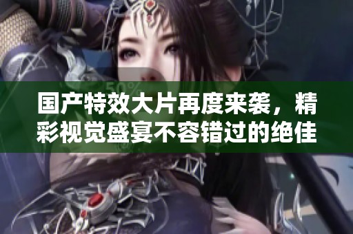 国产特效大片再度来袭，精彩视觉盛宴不容错过的绝佳选择