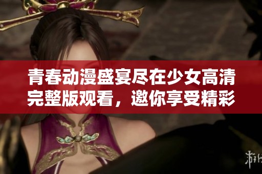 青春动漫盛宴尽在少女高清完整版观看，邀你享受精彩剧情与动人角色