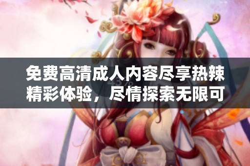 免费高清成人内容尽享热辣精彩体验，尽情探索无限可能