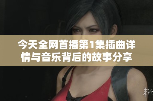 今天全网首播第1集插曲详情与音乐背后的故事分享
