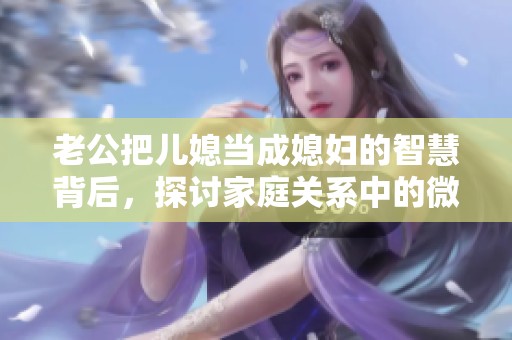 老公把儿媳当成媳妇的智慧背后，探讨家庭关系中的微妙平衡