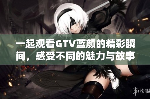 一起观看GTV蓝颜的精彩瞬间，感受不同的魅力与故事