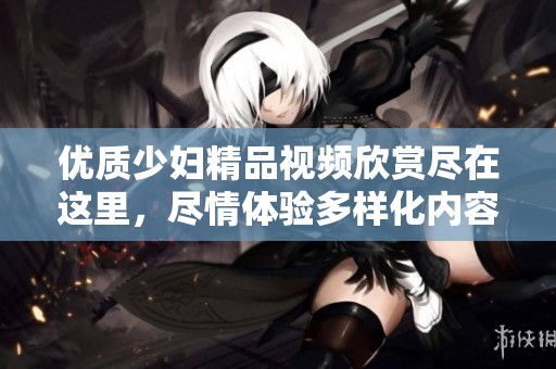 优质少妇精品视频欣赏尽在这里，尽情体验多样化内容！