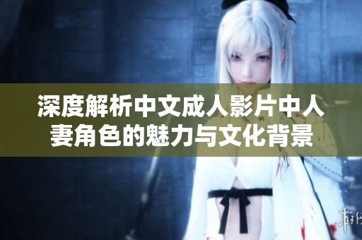深度解析中文成人影片中人妻角色的魅力与文化背景