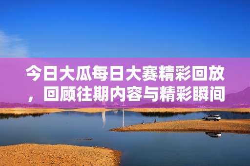 今日大瓜每日大赛精彩回放，回顾往期内容与精彩瞬间分享