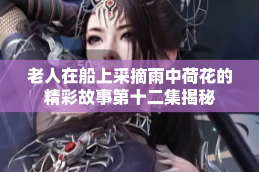 老人在船上采摘雨中荷花的精彩故事第十二集揭秘