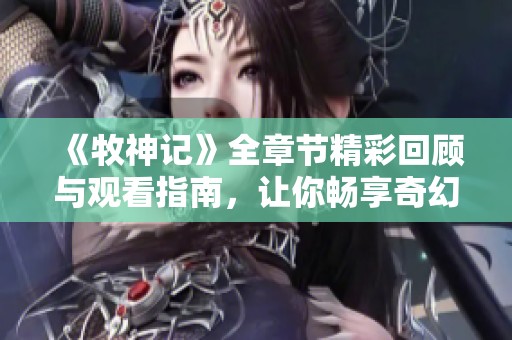 《牧神记》全章节精彩回顾与观看指南，让你畅享奇幻冒险之旅