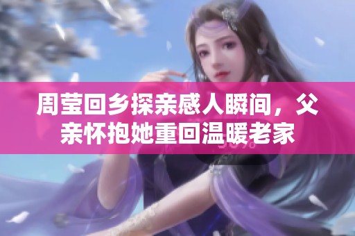 周莹回乡探亲感人瞬间，父亲怀抱她重回温暖老家