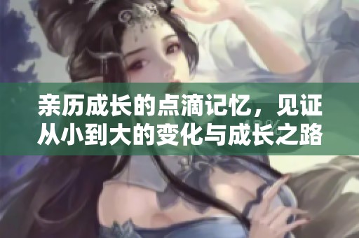 亲历成长的点滴记忆，见证从小到大的变化与成长之路