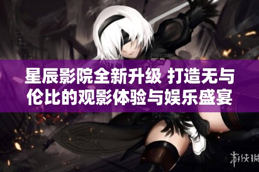 星辰影院全新升级 打造无与伦比的观影体验与娱乐盛宴