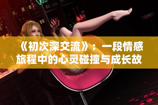 《初次深交流》：一段情感旅程中的心灵碰撞与成长故事