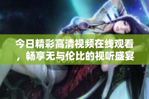 今日精彩高清视频在线观看，畅享无与伦比的视听盛宴！