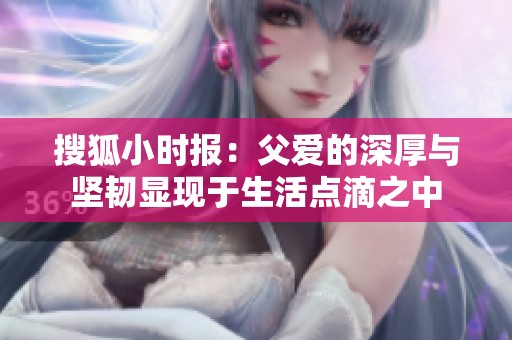 搜狐小时报：父爱的深厚与坚韧显现于生活点滴之中