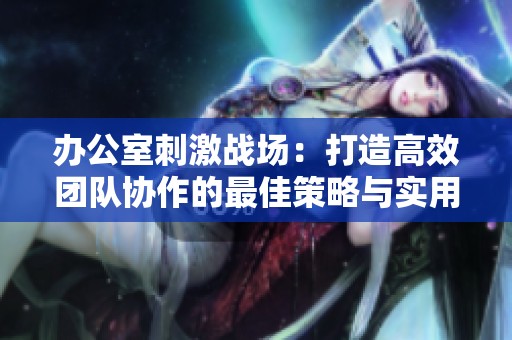 办公室刺激战场：打造高效团队协作的最佳策略与实用技巧