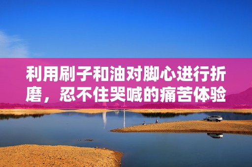 利用刷子和油对脚心进行折磨，忍不住哭喊的痛苦体验